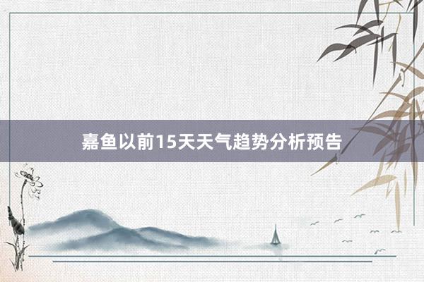 嘉鱼以前15天天气趋势分析预告